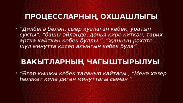 Процессларның охшашлыгы “ Дилбегә белән, сыер куалаган кебек, уратып сукты”, “башы әйләнде, дөнья кире киткән, тарих артка кайткан кебек булды ”, “җанның рәхәте... шул минутта кисеп алынгын кебек була” Вакытларның чагыштырылуы “ Әгәр кышкы кебек таланып кайтасы , “Менә хәзер һәлакәт килә дигән минуттагы сыман ”. 