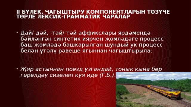 II бүлек. Чагыштыру компонентларын төзүче төрле лексик-грамматик чаралар   Дай/-дәй, -тай/-тәй аффикслары ярдәмендә бәйләнгән синтетик иярчен җөмләдәге процесс баш җөмләдә башкарылган шундый ук процесс белән үтәлү рәвеше ягыннан чагыштырыла: Җир астыннан поезд узгандай, тонык кына бер гөрелдәү сизелеп куя иде (Г.Б.). 