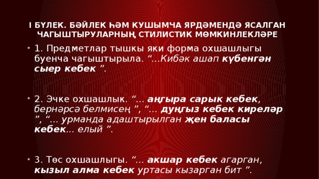 I бүлек. Бәйлек һәм кушымча ярдәмендә ясалган чагыштыруларның стилистик мөмкинлекләре   1. Предметлар тышкы яки форма охшашлыгы буенча чагыштырыла. “...Кибәк ашап күбенгән сыер кебек ”. 2. Эчке охшашлык. “... аңгыра сарык кебек , бернәрсә белмисең ”, “... дуңгыз кебек киреләр ”, “... урманда адаштырылган җен баласы кебек ... елый ”. 3. Төс охшашлыгы. “... акшар кебек агарган, кызыл алма кебек уртасы кызарган бит ”. 