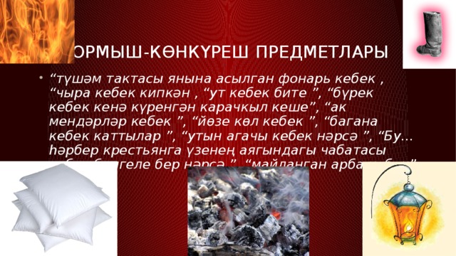 тормыш-көнкүреш предметлары “ түшәм тактасы янына асылган фонарь кебек , “чыра кебек кипкән , “ут кебек бите ”, “бүрек кебек кенә күренгән карачкыл кеше”, “ак мендәрләр кебек ”, “йөзе көл кебек ”, “багана кебек каттылар ”, “утын агачы кебек нәрсә ”, “Бу... һәрбер крестьянга үзенең аягындагы чабатасы кебек билгеле бер нәрсә ”, “майланган арба кебек” 