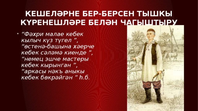 Кешеләрне бер-берсен тышкы күренешләре белән чагыштыру “ Фәхри малае кебек кылыч күз түгел ”, “өстенә-башына хәерче кебек сәләмә киенде ”, “немец эшче мастеры кебек кырынган ”, “аркасы нәкъ аныкы кебек бөкрәйгән ” һ.б. 