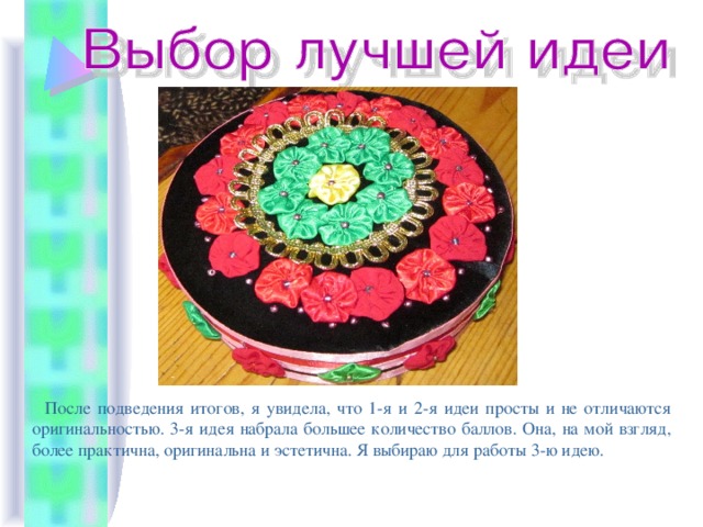  После подведения итогов, я увидела, что 1-я и 2-я идеи просты и не отличаются оригинальностью. 3-я идея набрала большее количество баллов. Она, на мой взгляд, более практична, оригинальна и эстетична. Я выбираю для работы 3-ю идею. 