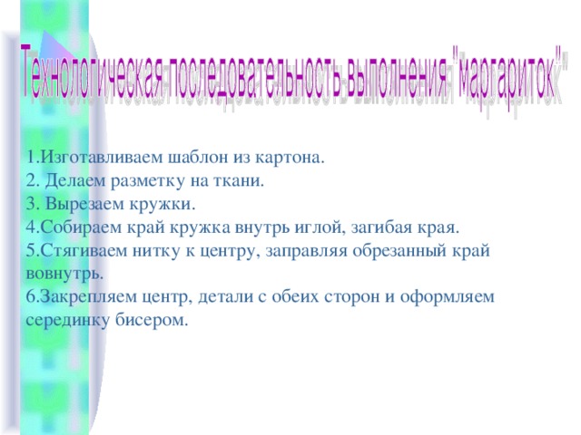 1.Изготавливаем шаблон из картона. 2. Делаем разметку на ткани. 3. Вырезаем кружки. 4.Собираем край кружка внутрь иглой, загибая края. 5.Стягиваем нитку к центру, заправляя обрезанный край вовнутрь. 6.Закрепляем центр, детали с обеих сторон и оформляем серединку бисером. 