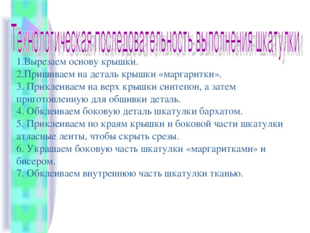 1.Вырезаем основу крышки. 2.Пришиваем на деталь крышки «маргаритки». 3. Приклеиваем на верх крышки синтепон, а затем приготовленную для обшивки деталь. 4. Обклеиваем боковую деталь шкатулки бархатом. 5. Приклеиваем по краям крышки и боковой части шкатулки атласные ленты, чтобы скрыть срезы. 6. Украшаем боковую часть шкатулки «маргаритками» и бисером. 7. Обклеиваем внутреннюю часть шкатулки тканью. 