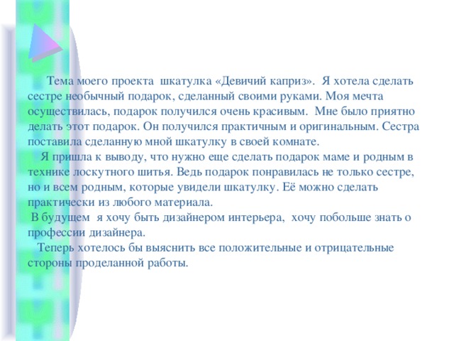  Тема моего проекта шкатулка «Девичий каприз». Я хотела сделать сестре необычный подарок, сделанный своими руками. Моя мечта осуществилась, подарок получился очень красивым. Мне было приятно делать этот подарок. Он получился практичным и оригинальным. Сестра поставила сделанную мной шкатулку в своей комнате.  Я пришла к выводу, что нужно еще сделать подарок маме и родным в технике лоскутного шитья. Ведь подарок понравилась не только сестре, но и всем родным, которые увидели шкатулку. Её можно сделать практически из любого материала.  В будущем я хочу быть дизайнером интерьера, хочу побольше знать о профессии дизайнера.  Теперь хотелось бы выяснить все положительные и отрицательные стороны проделанной работы. 