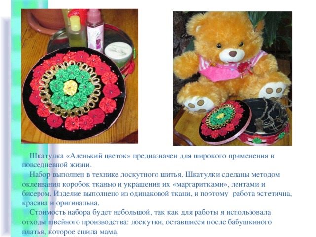 Шкатулка «Аленький цветок» предназначен для широкого применения в повседневной жизни. Набор выполнен в технике лоскутного шитья. Шкатулки сделаны методом оклеивания коробок тканью и украшения их «маргаритками», лентами и бисером. Изделие выполнено из одинаковой ткани, и поэтому работа эстетична, красива и оригинальна. Стоимость набора будет небольшой, так как для работы я использовала отходы швейного производства: лоскутки, оставшиеся после бабушкиного платья, которое сшила мама. 
