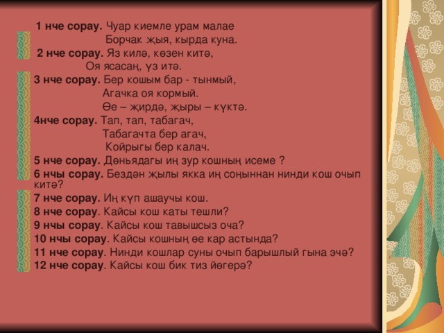  1 нче сорау. Чуар киемле урам малае  Борчак җыя, кырда куна.  2 нче сорау. Яз килә, көзен китә,  Оя ясасаң, үз итә. 3 нче сорау. Бер кошым бар - тынмый,  Агачка оя кормый.  Өе – җирдә, җыры – күктә. 4нче сорау. Тап, тап, табагач,  Табагачта бер агач,  Койрыгы бер калач. 5 нче сорау. Дөньядагы иң зур кошның исеме ? 6 нчы сорау. Бездән җылы якка иң соңыннан нинди кош очып китә? 7 нче сорау. Иң күп ашаучы кош. 8 нче сорау . Кайсы кош каты тешли? 9 нчы сорау . Кайсы кош тавышсыз оча? 10 нчы сорау . Кайсы кошның өе кар астында? 11 нче сорау . Нинди кошлар суны очып барышлый гына эчә? 12 нче сорау . Кайсы кош бик тиз йөгерә? 