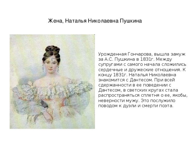Жена, Наталья Николаевна Пушкина  Урожденная Гончарова, вышла замуж за А.С. Пушкина в 1831г. Между супругами с самого начала сложились сердечные и дружеские отношения. К концу 1831г. Наталья Николаевна знакомится с Дантесом. При всей сдержанности в ее поведении с Дантесом, в светских кругах стала распространяться сплетня о ее, якобы, неверности мужу. Это послужило поводом к дуэли и смерти поэта. 