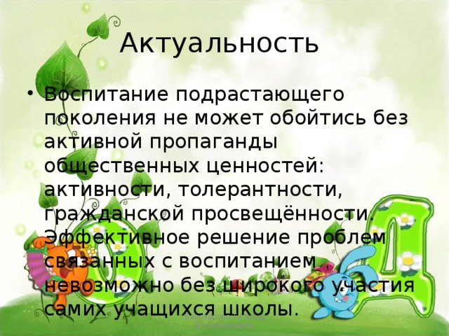 Актуальность Воспитание подрастающего поколения не может обойтись без активной пропаганды общественных ценностей: активности, толерантности, гражданской просвещённости. Эффективное решение проблем связанных с воспитанием невозможно без широкого участия самих учащихся школы. Белозёрова Татьяна Владимировна 