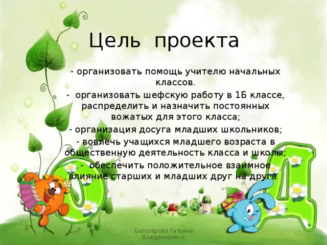 Цель проекта - организовать помощь учителю начальных классов. - организовать шефскую работу в 1Б классе, распределить и назначить постоянных вожатых для этого класса; - организация досуга младших школьников; - вовлечь учащихся младшего возраста в общественную деятельность класса и школы; - обеспечить положительное взаимное влияние старших и младших друг на друга . Белозёрова Татьяна Владимировна 