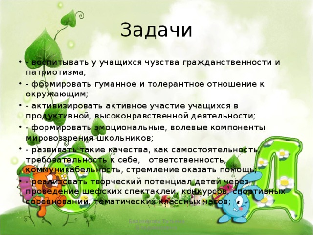 Задачи - воспитывать у учащихся чувства гражданственности и патриотизма; - формировать гуманное и толерантное отношение к окружающим; - активизировать активное участие учащихся в продуктивной, высоконравственной деятельности; - формировать эмоциональные, волевые компоненты мировоззрения школьников; - развивать такие качества, как самостоятельность, требовательность к себе, ответственность, коммуникабельность, стремление оказать помощь; - реализовать творческий потенциал детей через проведение шефских спектаклей, конкурсов, спортивных соревнований, тематических классных часов; Белозёрова Татьяна Владимировна 