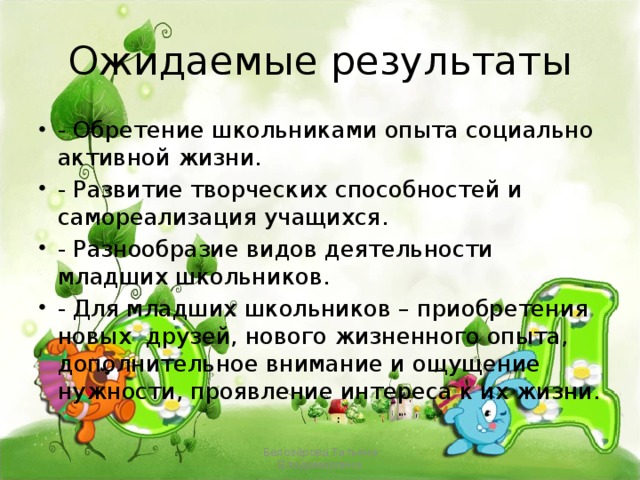 Ожидаемые результаты - Обретение школьниками опыта социально активной жизни. - Развитие творческих способностей и самореализация учащихся. - Разнообразие видов деятельности младших школьников. - Для младших школьников – приобретения новых друзей, нового жизненного опыта, дополнительное внимание и ощущение нужности, проявление интереса к их жизни. Белозёрова Татьяна Владимировна 