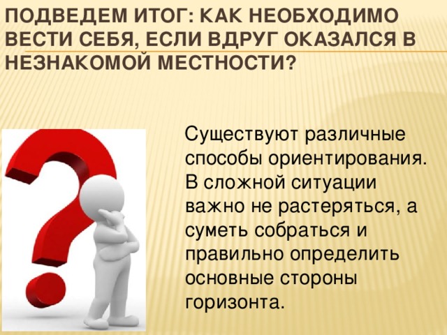 Подведем итог: как необходимо вести себя, если вдруг оказался в незнакомой местности?  Существуют различные способы ориентирования. В сложной ситуации важно не растеряться, а суметь собраться и правильно определить основные стороны горизонта. 