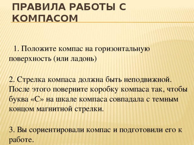 Правила работы с компасом  1. Положите компас на горизонтальную поверхность (или ладонь)  2. Стрелка компаса должна быть неподвижной. После этого поверните коробку компаса так, чтобы буква «С» на шкале компаса совпадала с темным концом магнитной стрелки.  3. Вы сориентировали компас и подготовили его к работе. 