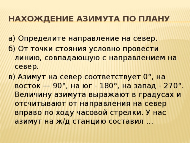 Нахождение азимута по плану а) Определите направление на север. б) От точки стояния условно провести линию, совпадающую с направлением на север. в) Азимут на север соответствует 0°, на восток — 90°, на юг - 180°, на запад - 270°. Величину азимута выражают в градусах и отсчитывают от направления на север вправо по ходу часовой стрелки. У нас азимут на ж/д станцию составил … 