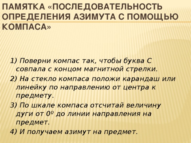ПАМЯТКА «Последовательность определения азимута с помощью компаса» 1) Поверни компас так, чтобы буква С совпала с концом магнитной стрелки. 2) На стекло компаса положи карандаш или линейку по направлению от центра к предмету. 3) По шкале компаса отсчитай величину дуги от 0º до линии направления на предмет. 4) И получаем азимут на предмет. 
