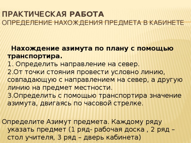 Практическая работа  Определение нахождения предмета в кабинете  Нахождение азимута по плану с помощью транспортира.  1. Определить направление на север.  2.От точки стояния провести условно линию, совпадающую с направлением на север, а другую линию на предмет местности.  3.Определить с помощью транспортира значение азимута, двигаясь по часовой стрелке. Определите Азимут предмета. Каждому ряду указать предмет (1 ряд- рабочая доска , 2 ряд – стол учителя, 3 ряд – дверь кабинета) 