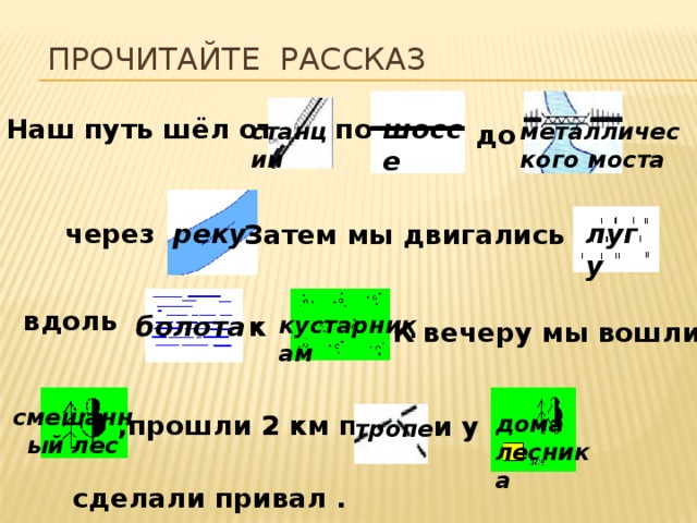 Прочитайте рассказ Наш путь шёл от шоссе по станции до металлического моста через лугу реку Затем мы двигались по . вдоль болота к кустарникам К вечеру мы вошли в . смешанный лес ,прошли 2 км по  и у дома лесника тропе сделали привал . 
