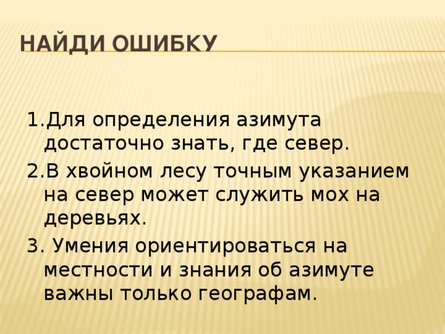 Найди ошибку 1.Для определения азимута достаточно знать, где север. 2.В хвойном лесу точным указанием на север может служить мох на деревьях. 3. Умения ориентироваться на местности и знания об азимуте важны только географам. 