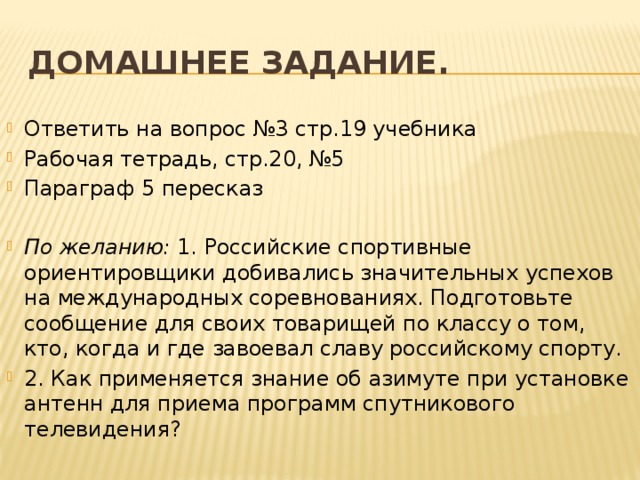 Домашнее задание. Ответить на вопрос №3 стр.19 учебника Рабочая тетрадь, стр.20, №5 Параграф 5 пересказ По желанию: 1. Российские спортивные ориентировщики добивались значительных успехов на международных соревнованиях. Подготовьте сообщение для своих товарищей по классу о том, кто, когда и где завоевал славу российскому спорту. 2. Как применяется знание об азимуте при установке антенн для приема программ спутникового телевидения? 