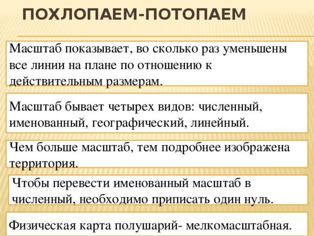 Похлопаем-потопаем Масштаб показывает, во сколько раз уменьшены все линии на плане по отношению к действительным размерам. Масштаб бывает четырех видов: численный, именованный, географический, линейный. Чем больше масштаб, тем подробнее изображена территория. Чтобы перевести именованный масштаб в численный, необходимо приписать один нуль. Физическая карта полушарий- мелкомасштабная. 