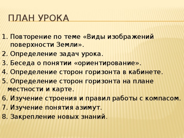 план урока 1. Повторение по теме «Виды изображений поверхности Земли». 2. Определение задач урока. 3. Беседа о понятии «ориентирование». 4. Определение сторон горизонта в кабинете. 5. Определение сторон горизонта на плане местности и карте. 6. Изучение строения и правил работы с компасом. 7. Изучение понятия азимут. 8. Закрепление новых знаний . 
