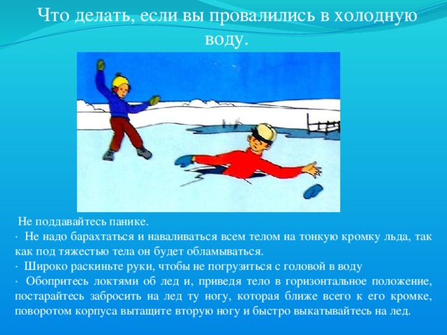  Что делать, если вы провалились в холодную воду.   Не поддавайтесь панике. ·  Не надо барахтаться и наваливаться всем телом на тонкую кромку льда, так как под тяжестью тела он будет обламываться. ·  Широко раскиньте руки, чтобы не погрузиться с головой в воду ·  Обопритесь локтями об лед и, приведя тело в горизонтальное положение, постарайтесь забросить на лед ту ногу, которая ближе всего к его кромке, поворотом корпуса вытащите вторую ногу и быстро выкатывайтесь на лед. 