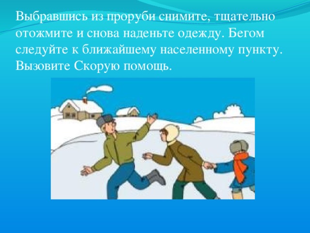 Выбравшись из проруби снимите, тщательно отожмите и снова наденьте одежду. Бегом следуйте к ближайшему населенному пункту. Вызовите Скорую помощь. 