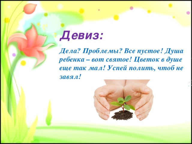 Девиз: Дела? Проблемы? Все пустое! Душа ребенка – вот святое! Цветок в душе еще так мал! Успей полить, чтоб не завял! 