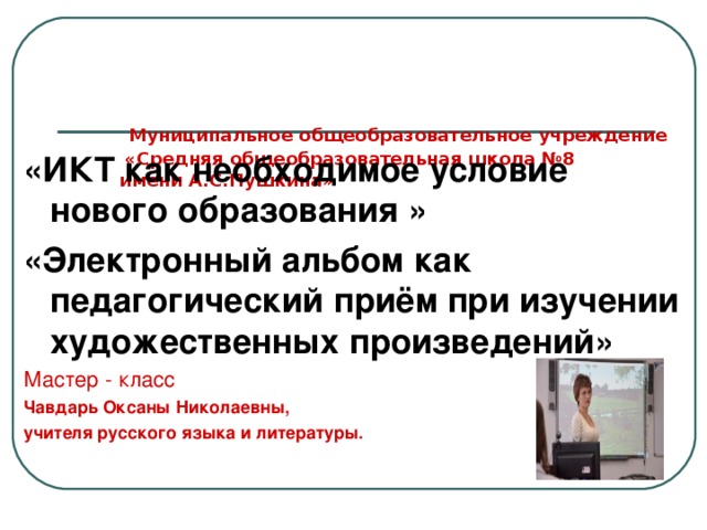    Муниципальное общеобразовательное учреждение  «Средняя общеобразовательная школа №8  имени А.С.Пушкина» «ИКТ как необходимое условие нового образования » «Электронный альбом как педагогический приём при изучении художественных произведений» Мастер - класс Чавдарь Оксаны Николаевны, учителя русского языка и литературы.   