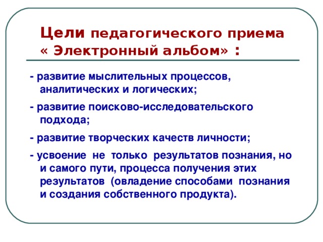 Цели педагогического приема  « Электронный альбом» : - развитие мыслительных процессов, аналитических и логических; - развитие поисково-исследовательского подхода; - развитие творческих качеств личности; - усвоение не только результатов познания, но и самого пути, процесса получения этих результатов (овладение способами познания и создания собственного продукта).  