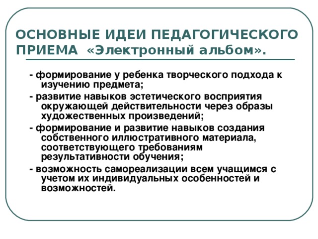 ОСНОВНЫЕ ИДЕИ ПЕДАГОГИЧЕСКОГО ПРИЕМА «Электронный альбом». - формирование у ребенка творческого подхода к изучению предмета; - развитие навыков эстетического восприятия окружающей действительности через образы художественных произведений; - формирование и развитие навыков создания собственного иллюстративного материала, соответствующего требованиям результативности обучения; - возможность самореализации всем учащимся с учетом их индивидуальных особенностей и возможностей.  
