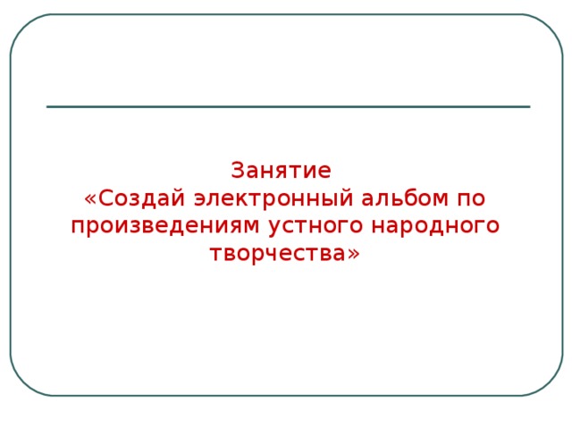 Занятие   «Создай электронный альбом по произведениям устного народного творчества» 