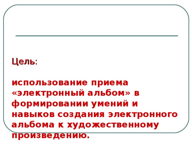 Цель:    использование приема «электронный альбом»  в формировании умений и навыков создания электронного альбома к художественному произведению. 