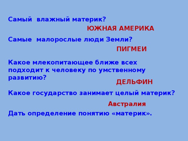 Самый влажный материк?  ЮЖНАЯ АМЕРИКА  Самые малорослые люди Земли?   Какое млекопитающее ближе всех подходит к человеку по умственному развитию? ПИГМЕИ      Дать определение понятию «материк». ДЕЛЬФИН Какое государство занимает целый материк? Австралия 