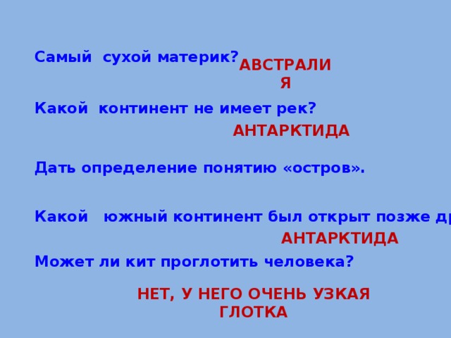  Самый сухой материк?  АВСТРАЛИЯ   Какой континент не имеет рек?    Дать определение понятию «остров». АНТАРКТИДА    Какой южный континент был открыт позже других?    Может ли кит проглотить человека? АНТАРКТИДА НЕТ, У НЕГО ОЧЕНЬ УЗКАЯ ГЛОТКА 