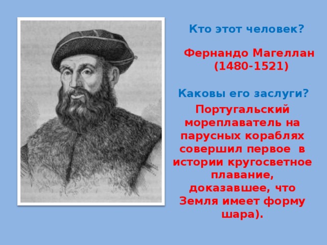 Кто этот человек? Фернандо Магеллан  (1480-1521) Каковы его заслуги? Португальский мореплаватель на парусных кораблях совершил первое в истории кругосветное плавание, доказавшее, что Земля имеет форму шара). 