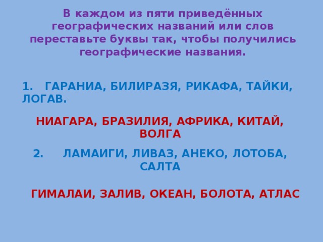 В каждом из пяти приведённых географических названий или слов переставьте буквы так, чтобы получились географические названия.  1. ГАРАНИА, БИЛИРАЗЯ, РИКАФА, ТАЙКИ, ЛОГАВ.  НИАГАРА, БРАЗИЛИЯ, АФРИКА, КИТАЙ, ВОЛГА  2. ЛАМАИГИ, ЛИВАЗ, АНЕКО, ЛОТОБА, САЛТА  ГИМАЛАИ, ЗАЛИВ, ОКЕАН, БОЛОТА, АТЛАС 