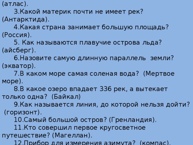 1. Какой материк омывается четырьмя океанами? (Евразия). 2.Как называется сборник географических карт? (атлас). 3.Какой материк почти не имеет рек? (Антарктида). 4.Какая страна занимает большую площадь? (Россия). 5. Как называются плавучие острова льда? (айсберг). 6.Назовите самую длинную параллель земли? (экватор). 7.В каком море самая соленая вода? (Мертвое море). 8.В какое озеро впадает 336 рек, а вытекает только одна? (Байкал) 9.Как называется линия, до которой нельзя дойти? (горизонт). 10.Самый большой остров? (Гренландия). 11.Кто совершил первое кругосветное путешествие? (Магеллан). 12.Прибор для измерения азимута? (компас). 13.Кто открыл Америку? (Колумб). 