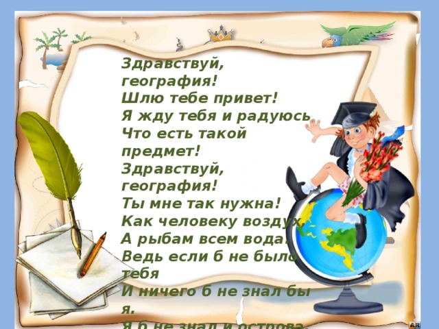 Здравствуй, география!  Шлю тебе привет!  Я жду тебя и радуюсь  Что есть такой предмет!  Здравствуй, география!  Ты мне так нужна!  Как человеку воздух,  А рыбам всем вода.  Ведь если б не было тебя  И ничего б не знал  бы я.  Я б не знал и острова,  Сельву, страны, города,  Реки, горы и моря  И тебя моя страна! . 