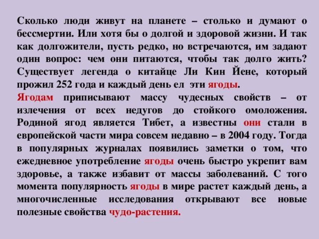 Сколько люди живут на планете – столько и думают о бессмертии. Или хотя бы о долгой и здоровой жизни. И так как долгожители, пусть редко, но встречаются, им задают один вопрос: чем они питаются, чтобы так долго жить? Существует легенда о китайце Ли Кин Йене, который прожил 252 года и каждый день ел эти ягоды . Ягодам приписывают массу чудесных свойств – от излечения от всех недугов до стойкого омоложения. Родиной ягод является Тибет, а известны они стали в европейской части мира совсем недавно – в 2004 году. Тогда в популярных журналах появились заметки о том, что ежедневное употребление ягоды очень быстро укрепит вам здоровье, а также избавит от массы заболеваний. С того момента популярность ягоды в мире растет каждый день, а многочисленные исследования открывают все новые полезные свойства чудо-растения. 