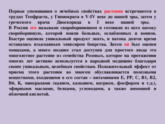 Первые упоминания о лечебных свойствах растения встречаются в трудах Теофраста, у Гиппократа в V-IV веке до нашей эры, затем у греческого врача Диоскорида в I веке нашей эры.  В России его называли свороборинником и готовили из него патоку свороборинную, которой поили больных, ослабленных и воинов. Быстро оценила уникальный продукт знать, и патока долгое время оставалась изысканным эликсиром боярства. Затем он был оценен монахами, а много позднее стал доступен для простого люда это многолетнее растение из семейства Розовых, которое на протяжении многих лет активно используется в народной медицине благодаря своим уникальным, целебным свойствам. Положительный эффект от приема этого растения во многом обуславливается полезными веществами, входящими в его состав – витаминами E, РР, С, B1, В2, B6, K, минералами (калием, кальцием, натрием, фосфором и т.д.), эфирными маслами, белками, углеводами, а также лимонной и яблочной кислотой. 