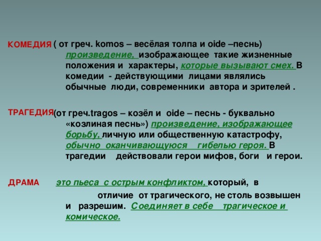   ( от греч. komos – весёлая толпа и oide – песнь) произведение, изображающее такие жизненные положения и характеры, которые вызывают смех. В комедии - действующими лицами являлись обычные люди, современники автора и зрителей .  (от греч. tragos – козёл и oide – песнь - буквально «козлиная песнь») произведение, изображающее борьбу, личную или общественную катастрофу, обычно оканчивающуюся гибелью героя. В трагедии действовали герои мифов, боги и герои.   это пьеса с острым конфликтом, который, в  отличие от трагического, не столь возвышен и разрешим. Соединяет в себе трагическое и комическое.    КОМЕДИЯ  ТРАГЕДИЯ ДРАМА 