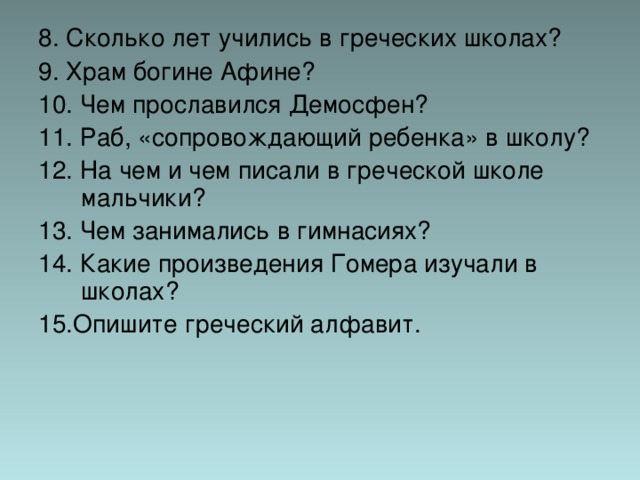 8. Сколько лет учились в греческих школах? 9. Храм богине Афине? 10. Чем прославился Демосфен? 11. Раб, «сопровождающий ребенка» в школу? 12. На чем и чем писали в греческой школе мальчики? 13. Чем занимались в гимнасиях? 14. Какие произведения Гомера изучали в школах? 15.Опишите греческий алфавит. 