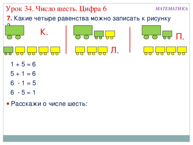 Урок 34. Число шесть. Цифра 6 МАТЕМАТИКА 7. Какие четыре равенства можно записать к рисунку ? К. П. Л. 1 + 5 = 6 5 + 1 = 6 6 - 1 = 5 6 - 5 = 1   Расскажи о числе шесть: 