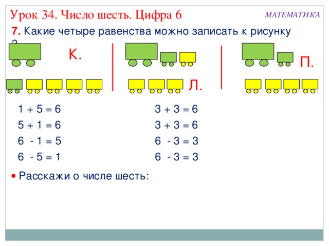 Урок 34. Число шесть. Цифра 6 МАТЕМАТИКА 7. Какие четыре равенства можно записать к рисунку ? К. П. Л. 1 + 5 = 6 3 + 3 = 6 5 + 1 = 6 3 + 3 = 6 6 - 3 = 3 6 - 1 = 5 6 - 5 = 1 6 - 3 = 3   Расскажи о числе шесть: 