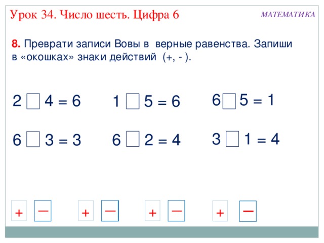 Урок 34. Число шесть. Цифра 6 МАТЕМАТИКА 8. Преврати записи Вовы в верные равенства. Запиши в «окошках» знаки действий (+, - ). 6 - 5 = 1 3 + 1 = 4 2 + 4 = 6 6 - 3 = 3 1 + 5 = 6 6 - 2 = 4 + + + + 