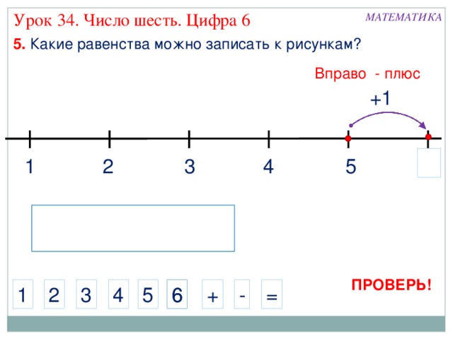 Урок 34. Число шесть. Цифра 6 МАТЕМАТИКА 5. Какие равенства можно записать к рисункам? Вправо - плюс +1 5 4 2 3 1 ПРОВЕРЬ! 6 5 - + 4 3 2 1 6 = 