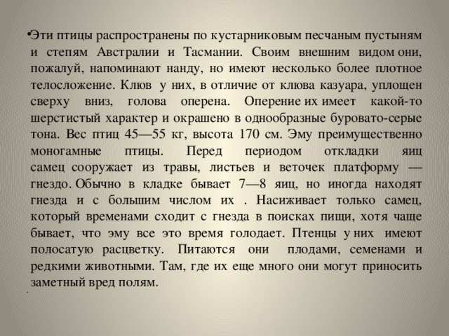 Эти птицы распространены по кустарниковым песчаным пустыням и степям Австралии и Тасмании. Своим внешним видом они, пожалуй, напоминают нанду, но имеют несколько более плотное телосложение. Клюв  у них, в отличие от клюва казуара, уплощен сверху вниз, голова оперена. Оперение их имеет какой-то шерстистый характер и окрашено в однообразные буровато-серые тона. Вес птиц 45—55 кг, высота 170 см. Эму преимущественно моногамные птицы. Перед периодом откладки яиц самец  сооружает из травы, листьев и веточек платформу — гнездо. Обычно в кладке бывает 7—8 яиц, но иногда находят гнезда и с большим числом их . Насиживает только самец, который временами сходит с гнезда в поисках пищи, хотя чаще бывает, что эму все это время голодает. Птенцы у них  имеют полосатую расцветку.  Питаются  они плодами, семенами и редкими животными. Там, где их еще много они могут приносить заметный вред полям.   