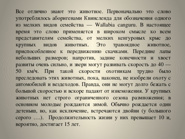 Все отлично знают это животное. Первоначально это слово употреблялось аборигенами Квинсленда для обозначения одного из мелких видов семейства — Wallabia canguru. В настоящее время это слово применяется в широком смысле ко всем представителям семейства, от мелких кенгуровых крыс до крупных видов животных. Это травоядное животное, приспособленное к передвижению скачками. Передние лапы небольших размеров; напротив, задние конечности и хвост развиты очень сильно, и звери могут развивать скорость до 40 — 50 км/ч. При такой скорости охотникам трудно было преследовать этих животных, пока, наконец, не изобрели охоту с автомобилей и вездеходов.  Правда, они не могут долго бежать с большой скоростью и вскоре падают от изнеможения. У крупных животных нет строго ограниченного сезона размножения; в основном молодые рождаются зимой. Обычно рождается один детеныш, но, как исключение, встречаются двойни (у большого серого ….). Продолжительность жизни у них превышает 10 и, вероятно, достигает 15 лет. 